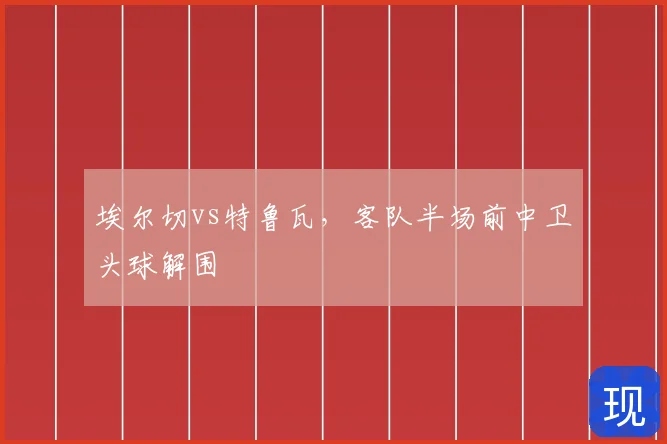 埃尔切vs特鲁瓦,客队半场前中卫头球解围